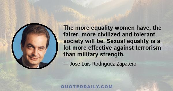 The more equality women have, the fairer, more civilized and tolerant society will be. Sexual equality is a lot more effective against terrorism than military strength.