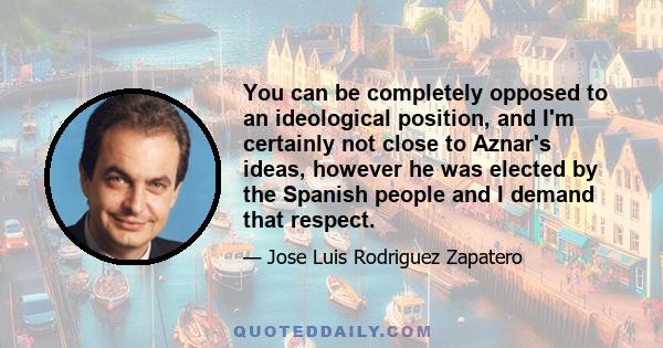 You can be completely opposed to an ideological position, and I'm certainly not close to Aznar's ideas, however he was elected by the Spanish people and I demand that respect.