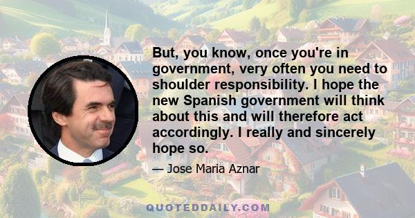 But, you know, once you're in government, very often you need to shoulder responsibility. I hope the new Spanish government will think about this and will therefore act accordingly. I really and sincerely hope so.