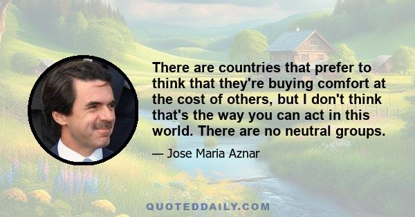 There are countries that prefer to think that they're buying comfort at the cost of others, but I don't think that's the way you can act in this world. There are no neutral groups.