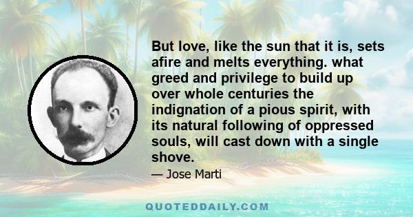 But love, like the sun that it is, sets afire and melts everything. what greed and privilege to build up over whole centuries the indignation of a pious spirit, with its natural following of oppressed souls, will cast