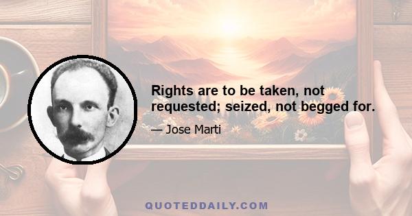 Rights are to be taken, not requested; seized, not begged for.