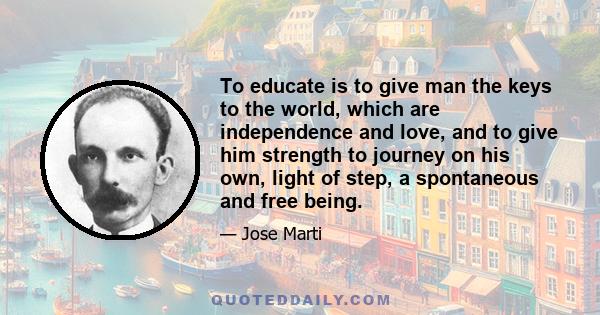 To educate is to give man the keys to the world, which are independence and love, and to give him strength to journey on his own, light of step, a spontaneous and free being.