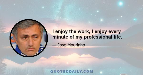 I enjoy the work, I enjoy every minute of my professional life.