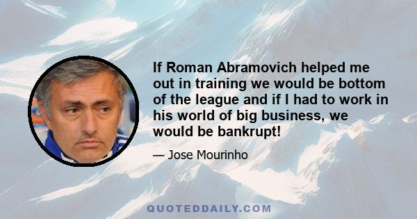 If Roman Abramovich helped me out in training we would be bottom of the league and if I had to work in his world of big business, we would be bankrupt!