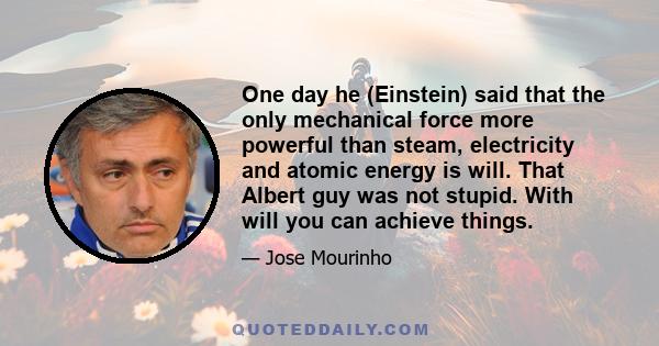 One day he (Einstein) said that the only mechanical force more powerful than steam, electricity and atomic energy is will. That Albert guy was not stupid. With will you can achieve things.