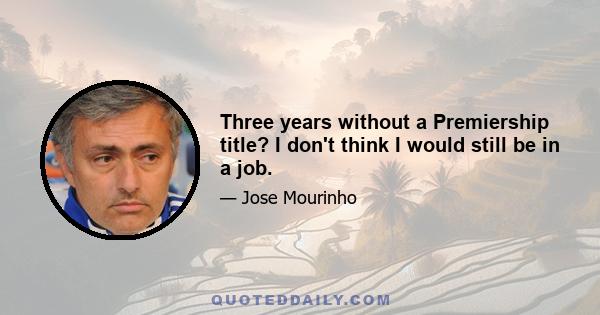 Three years without a Premiership title? I don't think I would still be in a job.