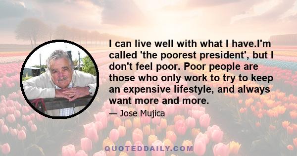 I can live well with what I have.I'm called 'the poorest president', but I don't feel poor. Poor people are those who only work to try to keep an expensive lifestyle, and always want more and more.