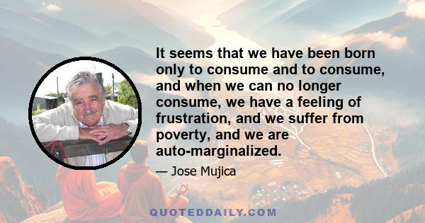 It seems that we have been born only to consume and to consume, and when we can no longer consume, we have a feeling of frustration, and we suffer from poverty, and we are auto-marginalized.