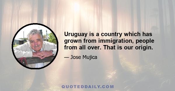 Uruguay is a country which has grown from immigration, people from all over. That is our origin.