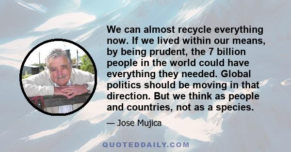 We can almost recycle everything now. If we lived within our means, by being prudent, the 7 billion people in the world could have everything they needed. Global politics should be moving in that direction. But we think 