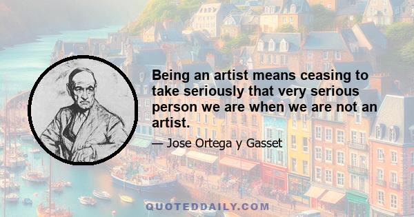 Being an artist means ceasing to take seriously that very serious person we are when we are not an artist.