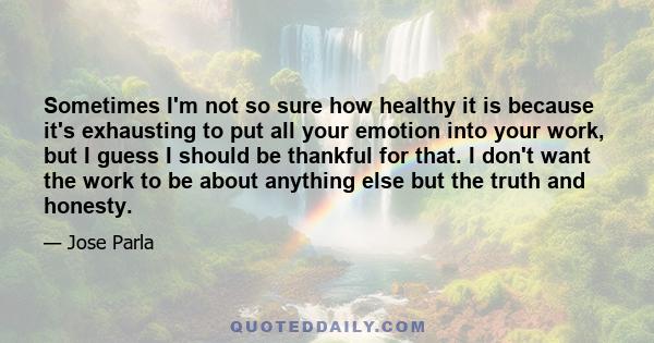 Sometimes I'm not so sure how healthy it is because it's exhausting to put all your emotion into your work, but I guess I should be thankful for that. I don't want the work to be about anything else but the truth and