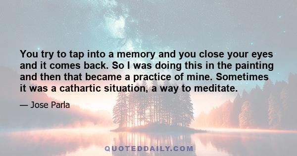 You try to tap into a memory and you close your eyes and it comes back. So I was doing this in the painting and then that became a practice of mine. Sometimes it was a cathartic situation, a way to meditate.