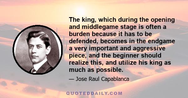 The king, which during the opening and middlegame stage is often a burden because it has to be defended, becomes in the endgame a very important and aggressive piece, and the beginner should realize this, and utilize