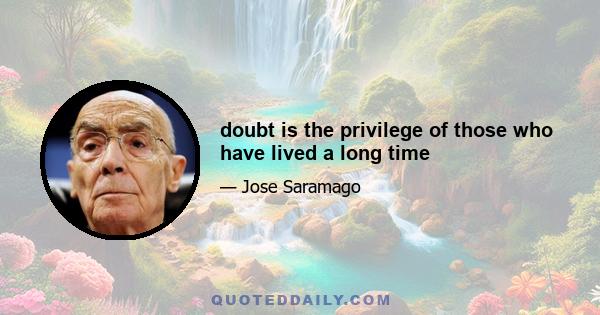 doubt is the privilege of those who have lived a long time