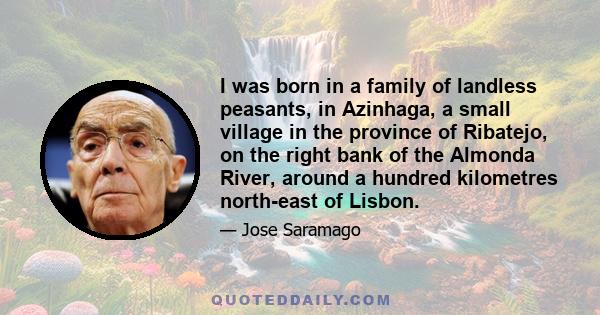 I was born in a family of landless peasants, in Azinhaga, a small village in the province of Ribatejo, on the right bank of the Almonda River, around a hundred kilometres north-east of Lisbon.