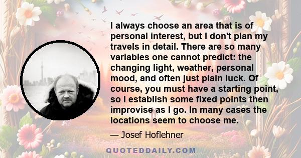 I always choose an area that is of personal interest, but I don't plan my travels in detail. There are so many variables one cannot predict: the changing light, weather, personal mood, and often just plain luck. Of