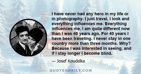 I have never had any hero in my life or in photography. I just travel, I look and everything influences me. Everything influences me. I am quite different now than I was 40 years ago. For 40 years I have been traveling. 