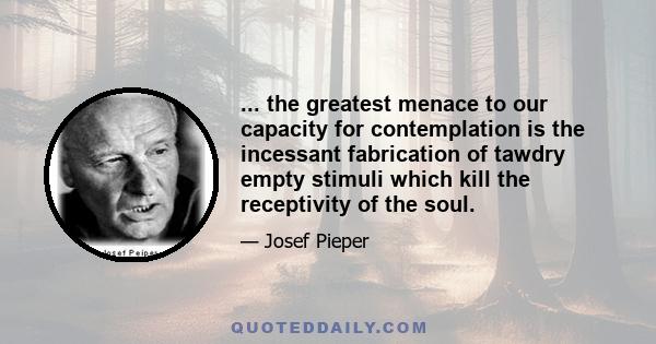 ... the greatest menace to our capacity for contemplation is the incessant fabrication of tawdry empty stimuli which kill the receptivity of the soul.