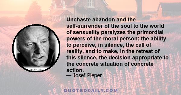 Unchaste abandon and the self-surrender of the soul to the world of sensuality paralyzes the primordial powers of the moral person: the ability to perceive, in silence, the call of reality, and to make, in the retreat