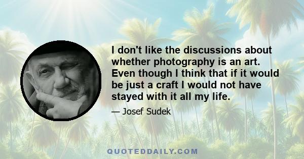 I don't like the discussions about whether photography is an art. Even though I think that if it would be just a craft I would not have stayed with it all my life.