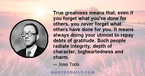 True greatness means that, even if you forget what you've done for others, you never forget what others have done for you. It means always doing your utmost to repay debts of gratitude. Such people radiate integrity,