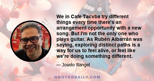 We in Cafe Tacvba try different things every time there's an arrangement opportunity with a new song. But I'm not the only one who plays guitar. As Rubén Albarrán was saying, exploring distinct paths is a way for us to