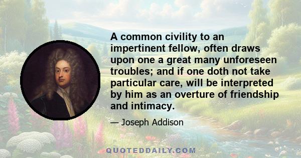 A common civility to an impertinent fellow, often draws upon one a great many unforeseen troubles; and if one doth not take particular care, will be interpreted by him as an overture of friendship and intimacy.