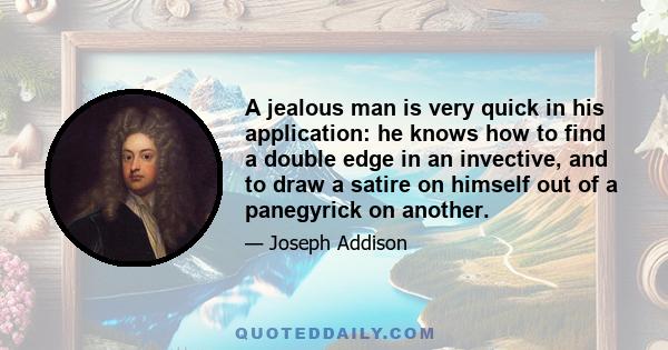 A jealous man is very quick in his application: he knows how to find a double edge in an invective, and to draw a satire on himself out of a panegyrick on another.