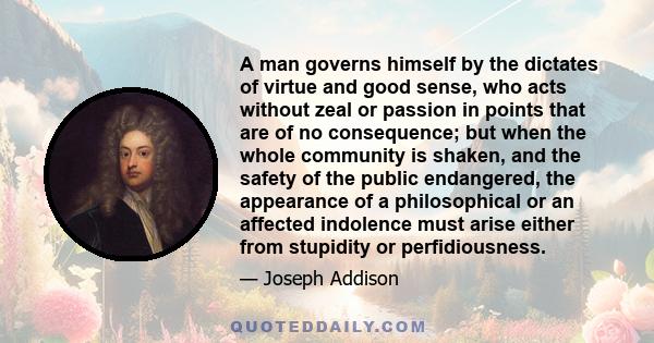 A man governs himself by the dictates of virtue and good sense, who acts without zeal or passion in points that are of no consequence; but when the whole community is shaken, and the safety of the public endangered, the 