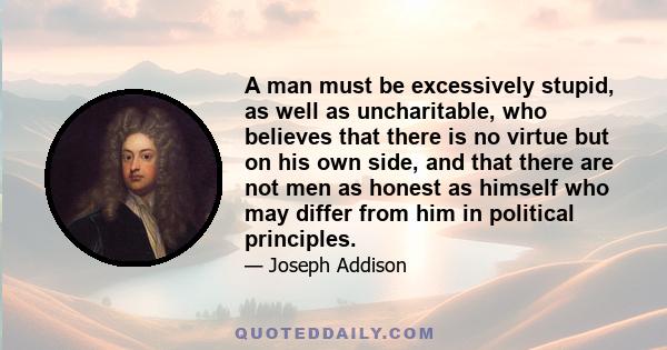 A man must be excessively stupid, as well as uncharitable, who believes that there is no virtue but on his own side, and that there are not men as honest as himself who may differ from him in political principles.