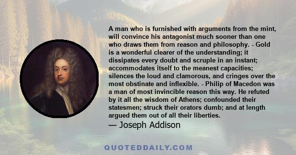 A man who is furnished with arguments from the mint will convince his antagonist much sooner than one who draws them from reason and philosophy.