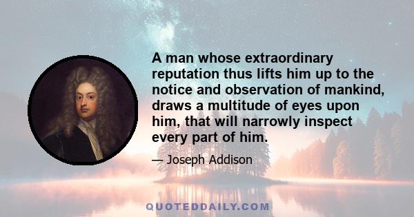 A man whose extraordinary reputation thus lifts him up to the notice and observation of mankind, draws a multitude of eyes upon him, that will narrowly inspect every part of him.