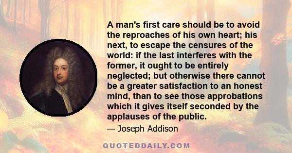 A man's first care should be to avoid the reproaches of his own heart; his next, to escape the censures of the world: if the last interferes with the former, it ought to be entirely neglected; but otherwise there cannot 