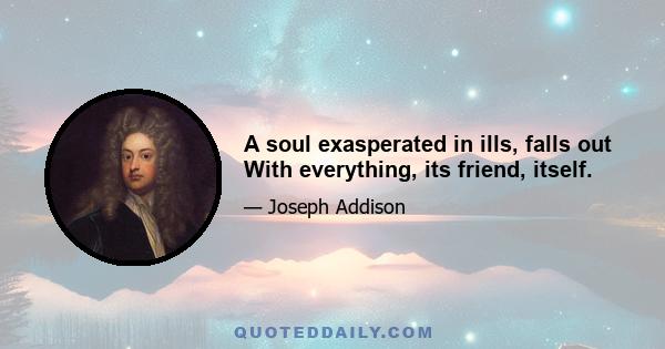 A soul exasperated in ills, falls out With everything, its friend, itself.