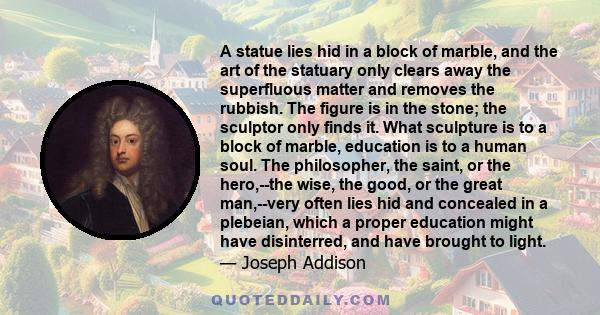 A statue lies hid in a block of marble, and the art of the statuary only clears away the superfluous matter and removes the rubbish. The figure is in the stone; the sculptor only finds it. What sculpture is to a block