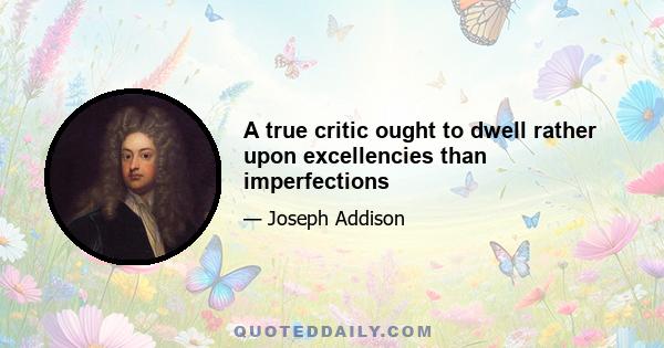 A true critic ought to dwell rather upon excellencies than imperfections