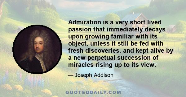 Admiration is a very short lived passion that immediately decays upon growing familiar with its object, unless it still be fed with fresh discoveries, and kept alive by a new perpetual succession of miracles rising up