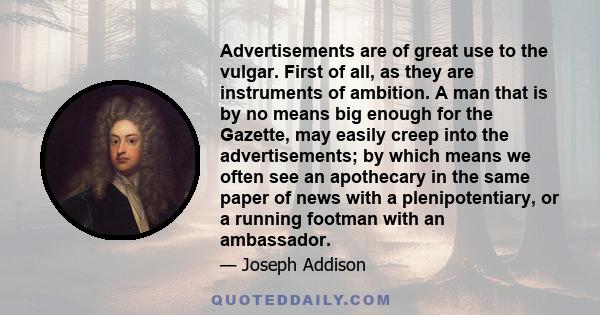 Advertisements are of great use to the vulgar. First of all, as they are instruments of ambition. A man that is by no means big enough for the Gazette, may easily creep into the advertisements; by which means we often