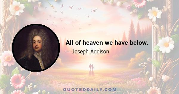 All of heaven we have below.