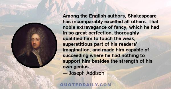 Among the English authors, Shakespeare has incomparably excelled all others. That noble extravagance of fancy, which he had in so great perfection, thoroughly qualified him to touch the weak, superstitious part of his