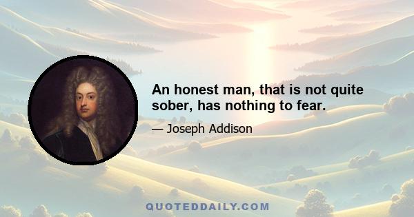 An honest man, that is not quite sober, has nothing to fear.