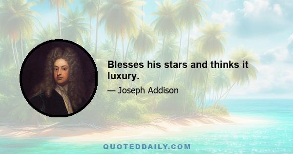 Blesses his stars and thinks it luxury.