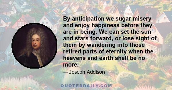 By anticipation we sugar misery and enjoy happiness before they are in being. We can set the sun and stars forward, or lose sight of them by wandering into those retired parts of eternity when the heavens and earth