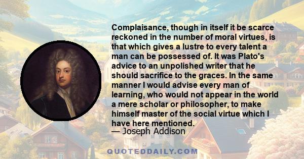 Complaisance, though in itself it be scarce reckoned in the number of moral virtues, is that which gives a lustre to every talent a man can be possessed of. It was Plato's advice to an unpolished writer that he should