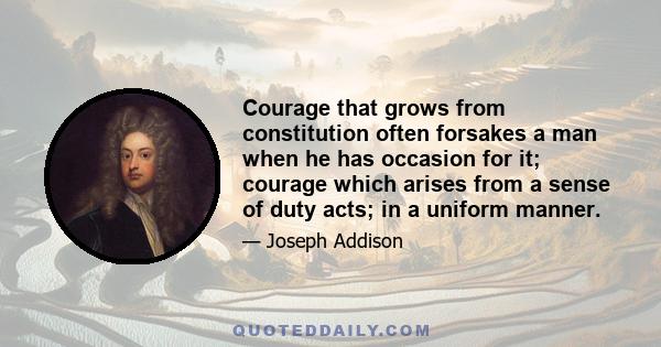 Courage that grows from constitution often forsakes a man when he has occasion for it; courage which arises from a sense of duty acts; in a uniform manner.