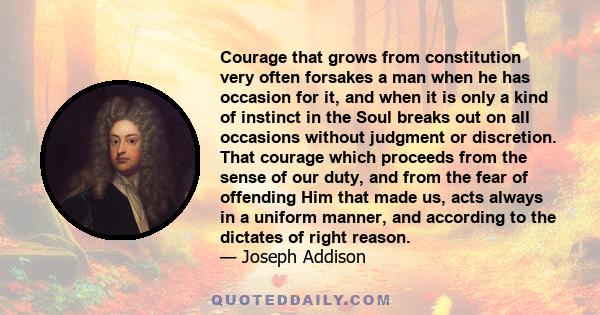 Courage that grows from constitution very often forsakes a man when he has occasion for it, and when it is only a kind of instinct in the Soul breaks out on all occasions without judgment or discretion. That courage