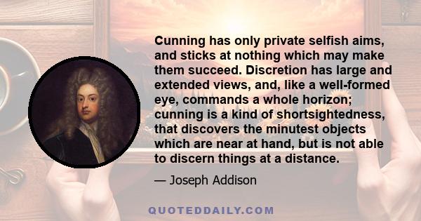 Cunning has only private selfish aims, and sticks at nothing which may make them succeed. Discretion has large and extended views, and, like a well-formed eye, commands a whole horizon; cunning is a kind of