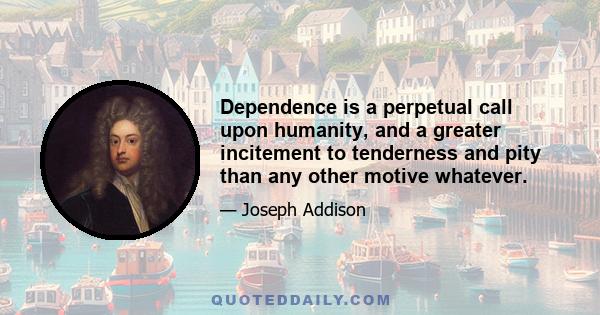 Dependence is a perpetual call upon humanity, and a greater incitement to tenderness and pity than any other motive whatever.